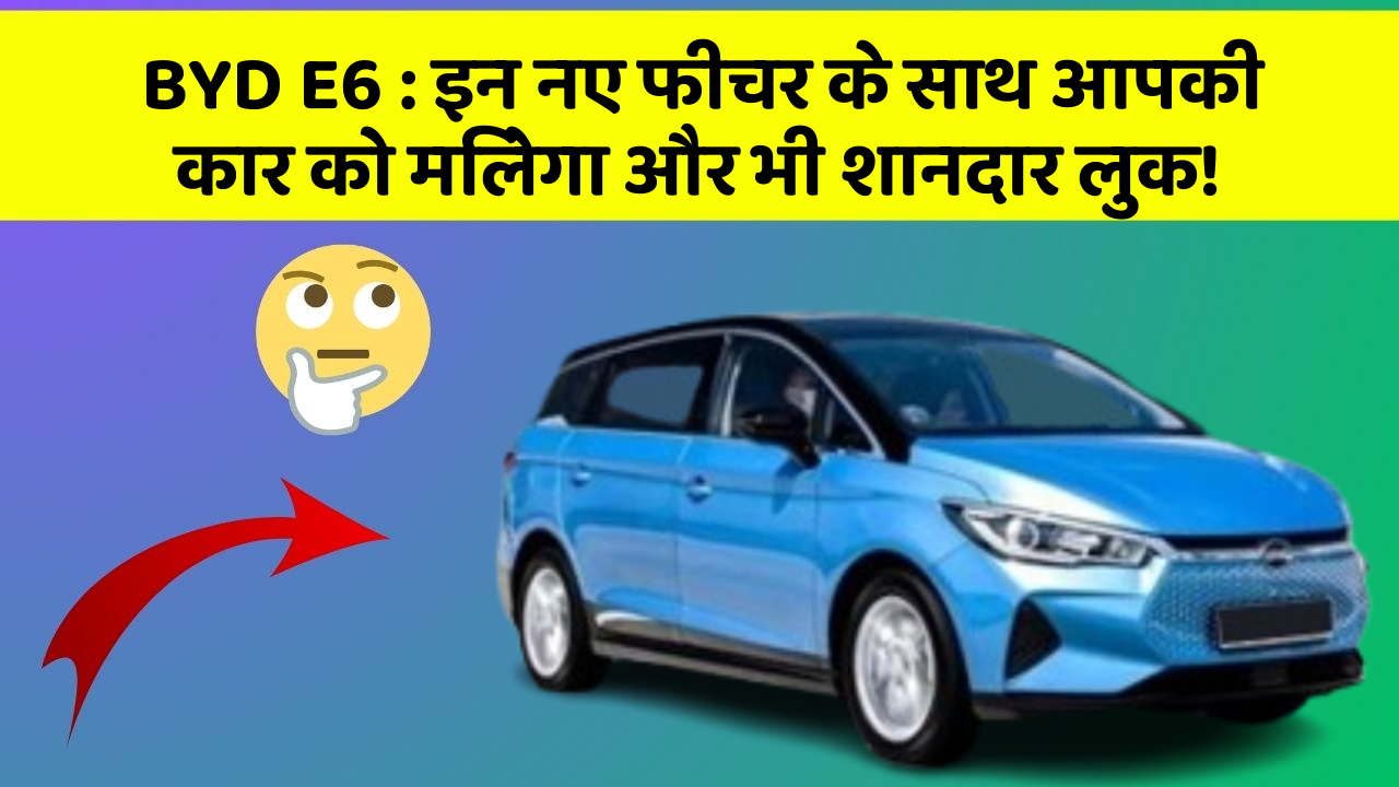BYD E6: इन नए फीचर के साथ आपकी कार को मिलेगा और भी शानदार लुक!